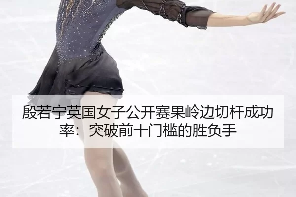 殷若宁英国女子公开赛果岭边切杆成功率：突破前十门槛的胜负手